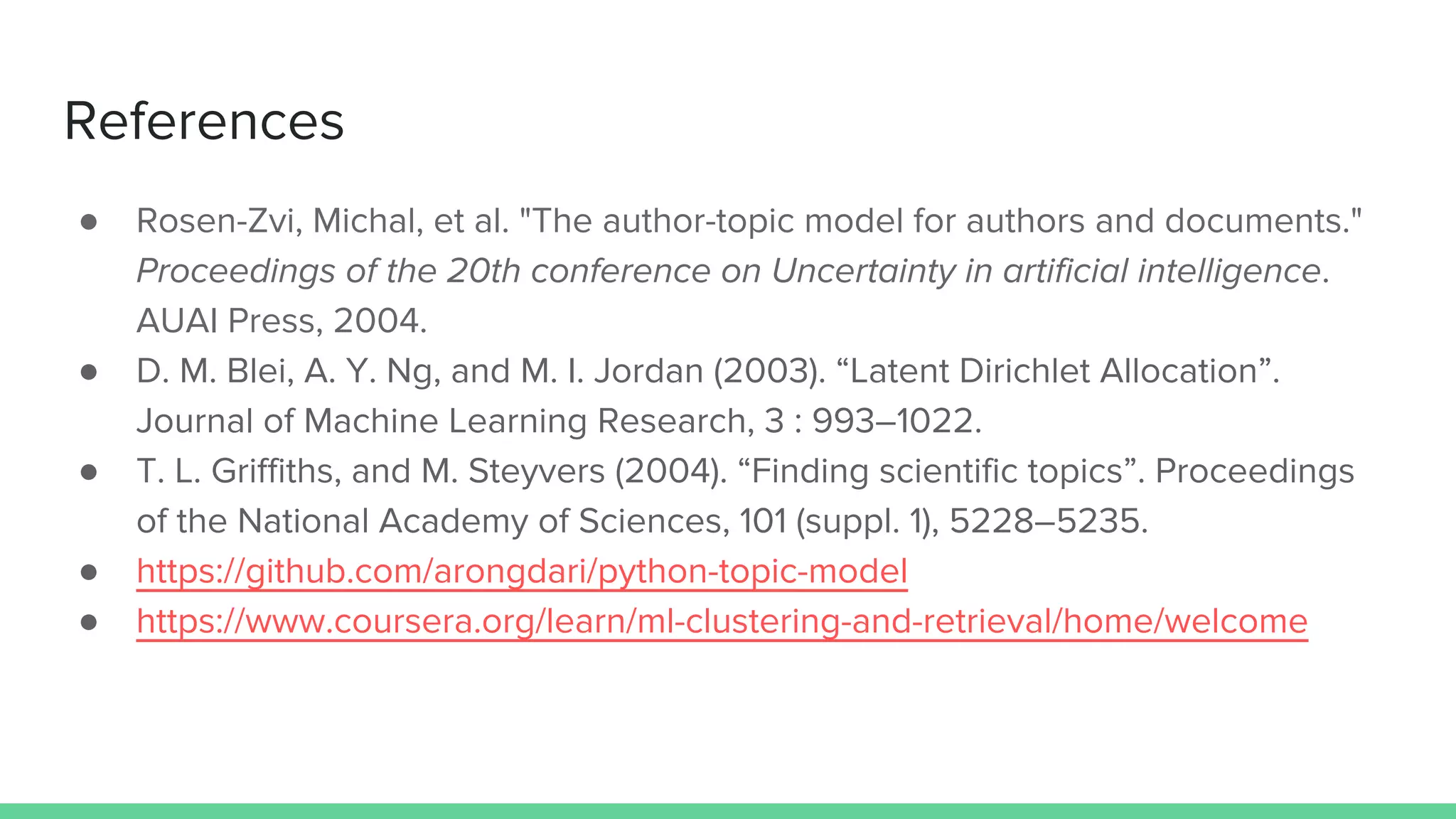 References
● Rosen-Zvi, Michal, et al. "The author-topic model for authors and documents."
Proceedings of the 20th conference on Uncertainty in artificial intelligence.
AUAI Press, 2004.
● D. M. Blei, A. Y. Ng, and M. I. Jordan (2003). “Latent Dirichlet Allocation”.
Journal of Machine Learning Research, 3 : 993–1022.
● T. L. Griffiths, and M. Steyvers (2004). “Finding scientific topics”. Proceedings
of the National Academy of Sciences, 101 (suppl. 1), 5228–5235.
● https://github.com/arongdari/python-topic-model
● https://www.coursera.org/learn/ml-clustering-and-retrieval/home/welcome
 