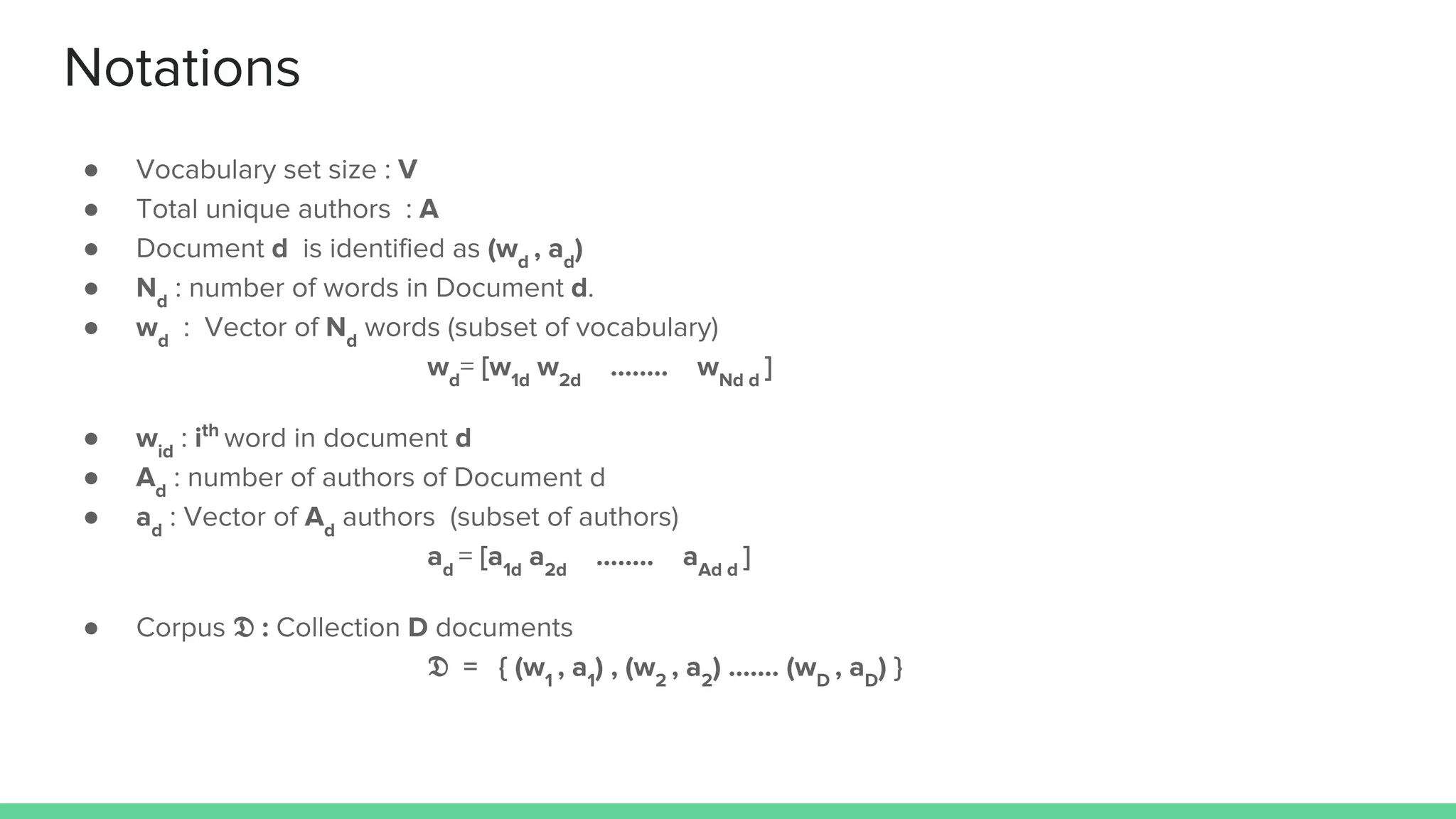 Notations
● Vocabulary set size : V
● Total unique authors : A
● Document d is identified as (wd
, ad
)
● Nd
: number of words in Document d.
● wd
: Vector of Nd
words (subset of vocabulary)
wd
= [w1d
w2d
…….. wNd d
]
● wid
: ith
word in document d
● Ad
: number of authors of Document d
● ad
: Vector of Ad
authors (subset of authors)
ad
= [a1d
a2d
…….. aAd d
]
● Corpus : Collection D documents
= { (w1
, a1
) , (w2
, a2
) ……. (wD
, aD
) }
 