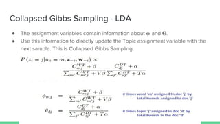 Collapsed Gibbs Sampling - LDA
● The assignment variables contain information about and .
● Use this information to directly update the Topic assignment variable with the
next sample. This is Collapsed Gibbs Sampling.
 