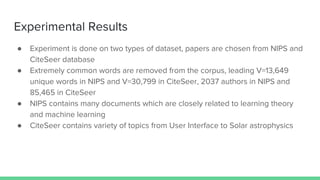 Experimental Results
● Experiment is done on two types of dataset, papers are chosen from NIPS and
CiteSeer database
● Extremely common words are removed from the corpus, leading V=13,649
unique words in NIPS and V=30,799 in CiteSeer, 2037 authors in NIPS and
85,465 in CiteSeer
● NIPS contains many documents which are closely related to learning theory
and machine learning
● CiteSeer contains variety of topics from User Interface to Solar astrophysics
 