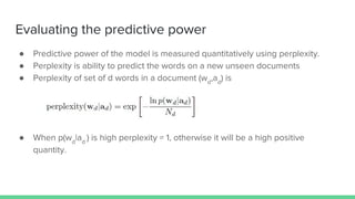Evaluating the predictive power
● Predictive power of the model is measured quantitatively using perplexity.
● Perplexity is ability to predict the words on a new unseen documents
● Perplexity of set of d words in a document (wd
,ad
) is
● When p(wd
|ad
) is high perplexity ≈ 1, otherwise it will be a high positive
quantity.
 