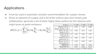 Applications
● It can be used in automatic reviewer recommendation for a paper review.
● Given an abstract of a paper and a list of the authors plus their known past
collaborators, generate a list of other highly likely authors for this abstract who
might serve as good reviewers.
 