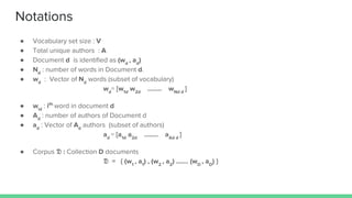 Notations
● Vocabulary set size : V
● Total unique authors : A
● Document d is identified as (wd
, ad
)
● Nd
: number of words in Document d.
● wd
: Vector of Nd
words (subset of vocabulary)
wd
= [w1d
w2d
…….. wNd d
]
● wid
: ith
word in document d
● Ad
: number of authors of Document d
● ad
: Vector of Ad
authors (subset of authors)
ad
= [a1d
a2d
…….. aAd d
]
● Corpus : Collection D documents
= { (w1
, a1
) , (w2
, a2
) ……. (wD
, aD
) }
 