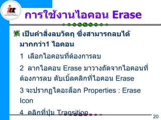 การใช้งานไอคอน Erase
เป็นคำาสั่งลบวัตถุ ซึ่งสามารถลบได้
มากกว่า1 ไอคอน
1 เลือกไอคอนที่ตองการลบ
                ้
2 ลากไอคอน Erase มาวางถัดจากไอคอนที่
ต้องการลบ ดับเบิลคลิกที่ไอคอน Erase
                ้
3 จะปรากฏไดอะล็อก Properties : Erase
Icon
4 คลิกที่ปุ่ม Transition               20
 