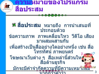 ความหมายของโปรแกรม
   สือประสม
     ่

    สือประสม หมายถึง การนำาเสนอที่
      ่
                  ประกอบด้วย
ข้อความภาพ ภาพเคลื่อนไหว วีดีโอ เสียง
               มาผสมผสานกัน
เพื่อสร้างเป็นสืออย่างใดอย่างหนึ่ง เช่น สือ
                ่                         ่
             โทรทัศน์ ภาพยนตร์
โฆษณาเว็บต่าง ๆ สือเหล่านี้สวนใหญ่เป็น
                         ่       ่
                  สื่อด้านธุรกิจ
  มักจะมีคำาจำากัดความทีมีความเหมาะสม
                            ่
                                              3
 