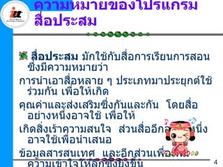 ความหมายของโปรแกรม
   สือประสม
     ่

   สือประสม มักใช้กับสื่อการเรียนการสอน
       ่
  ซึงมีความหมายว่า
     ่
การนำาเอาสื่อหลาย ๆ ประเภทมาประยุกต์ใช้
  ร่วมกัน เพือให้เกิด
             ่
คุณค่าและส่งเสริมซึงกันและกัน โดยสือ
                     ่               ่
  อย่างหนึ่งอาจใช้ เพือให้
                       ่
เกิดสิงเร้าความสนใจ ส่วนสืออีกอย่างหนึ่ง
         ่                 ่
  อาจใช้เพื่อนำาเสนอ
ข้อมูลสารสนเทศ และอีกส่วนเพือเพิม
                                ่  ่
                                           4
 
