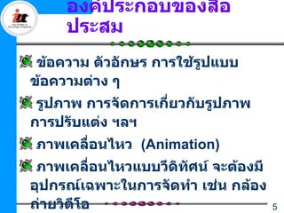 องค์ประกอบของสื่อ
     ประสม
 ข้อความ ตัวอักษร การใช้รปแบบ
                         ู
ข้อความต่าง ๆ
 รูปภาพ การจัดการเกียวกับรูปภาพ
                    ่
การปรับแต่ง ฯลฯ
ภาพเคลื่อนไหว (Animation)
 ภาพเคลื่อนไหวแบบวีดิทศน์ จะต้องมี
                      ั
อุปกรณ์เฉพาะในการจัดทำา เช่น กล้อง
ถ่ายวิดีโอ                           5
 