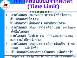 การโต้ตอบแบบจำากัดเวลา
          (Time Limit)
1. ลากไอคอน Interaction มาวางตั้งชื่อไอคอน
   ดับเบิ้ลคลิกที่ไอคอน
   พิมพ์ข้อความที่ต้องการ แล้วปิดหน้าต่าง
3. ลากไอคอน Map มาวาง เลือกแบบ Text Entry
   ตั้งชื่อไอคอน
4. ลากไอคอน Wait มาวาง กำาหนดเวลาหยุดรอ
   แสดง แล้วปิดหน้าต่าง
5. ลากไอคอน Map มาวาง เลือกชนิดเป็น Time
   Limit      แล้วตั้งชื่อ
6. ดับเบิ้ลคลิกที่รอยต่อของไอคอน เพือเรียกใช้
                                       ่
   Properties : Response พิมพ์เวลาที่จะจำากัดลงไป
                                                51
 