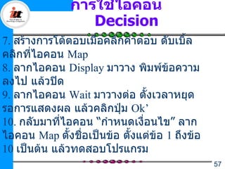 การใช้ไอคอน
                  Decision
7. สร้างการโต้ตอบเมื่อคลิกคำาตอบ ดับเบิ้ล
คลิกที่ไอคอน Map
8. ลากไอคอน Display มาวาง พิมพ์ข้อความ
ลงไป แล้วปิด
9. ลากไอคอน Wait มาวางต่อ ตั้งเวลาหยุด
รอการแสดงผล แล้วคลิกปุ่ม Ok’
10. กลับมาทีไอคอน “กำาหนดเงื่อนไข” ลาก
            ่
ไอคอน Map ตั้งชื่อเป็นข้อ ตั้งแต่ข้อ 1 ถึงข้อ
10 เป็นต้น แล้วทดสอบโปรแกรม
                                                57
 