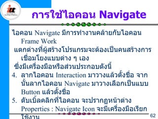 การใช้ไอคอน Navigate
ไอคอน Navigate มีการทำางานคล้ายกับไอคอน
     Frame Work
 แตกต่างที่ผู้สร้างโปรแกรมจะต้องเป็นคนสร้างการ
     เชือมโยงแบบต่าง ๆ เอง
         ่
 ซึ่งมีเครื่องมือหรือส่วนประกอบดังนี้
4. ลากไอคอน Interaction มาวางแล้วตั้งชือ จาก ่
     นันลากไอคอน Navigate มาวางเลือกเป็นแบบ
       ้
     Button แล้วตั้งชื่อ
5. ดับเบิ้ลคลิกที่ไอคอน จะปรากฏหน้าต่าง
     Properties : Navigate Icon จะมีเครื่องมือเรียก
                                                  62
 