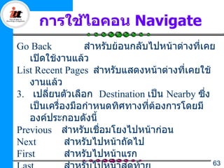 การใช้ไอคอน Navigate
Go Back           สำาหรับย้อนกลับไปหน้าต่างที่เคย
   เปิดใช้งานแล้ว
List Recent Pages สำาหรับแสดงหน้าต่างที่เคยใช้
   งานแล้ว
3. เปลี่ยนตัวเลือก Destination เป็น Nearby ซึ่ง
   เป็นเครื่องมือกำาหนดทิศทางที่ต้องการโดยมี
   องค์ประกอบดังนี้
Previous สำาหรับเชือมโยงไปหน้าก่อน
                      ่
Next         สำาหรับไปหน้าถัดไป
First        สำาหรับไปหน้าแรก
                                                63
 