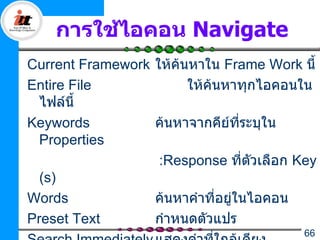 การใช้ไอคอน Navigate
Current Framework ให้ค้นหาใน Frame Work นี้
Entire File             ให้ค้นหาทุกไอคอนใน
  ไฟล์นี้
Keywords          ค้นหาจากคีย์ที่ระบุใน
  Properties
                   :Response ที่ตวเลือก Key
                                    ั
  (s)
Words             ค้นหาคำาที่อยู่ในไอคอน
Preset Text       กำาหนดตัวแปร
                                         66
 