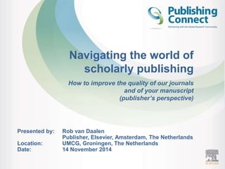 Navigating the world of 
scholarly publishing 
How to improve the quality of our journals 
and of your manuscript 
(publisher’s perspective) 
Presented by: Rob van Daalen 
Publisher, Elsevier, Amsterdam, The Netherlands 
Location: UMCG, Groningen, The Netherlands 
Date: 14 November 2014 
 