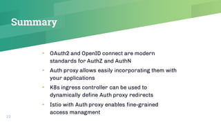 Summary
22
▰ OAuth2 and OpenID connect are modern
standards for AuthZ and AuthN
▰ Auth proxy allows easily incorporating t...
