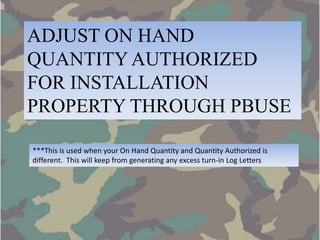 ADJUST ON HAND
QUANTITY AUTHORIZED
FOR INSTALLATION
PROPERTY THROUGH PBUSE

***This is used when your On Hand Quantity and Quantity Authorized is
different. This will keep from generating any excess turn-in Log Letters
 