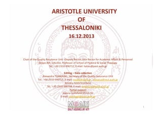   	
  ARISTOTLE	
  UNIVERSITY	
  
	
  OF	
  
	
  THESSALONIKI	
  
	
  16.12.2013	
  
Chair	
  of	
  the	
  Quality	
  Assurance	
  Unit	
  –Deputy	
  Rector,	
  Vice	
  Rector	
  for	
  Academic	
  Aﬀairs	
  &	
  Personnel	
  	
  
Despo	
  Ath.	
  LIALIOU,	
  Professor	
  of	
  School	
  of	
  Pastoral	
  &	
  Social	
  Theology	
  
Tel.:	
  +30	
  2310-­‐996712,	
  E-­‐mail:	
  lialiou@past.auth.gr	
  
Edi9ng	
  –	
  Data	
  collec9on	
  
Alexandra	
  TZANERAKI,	
  Secretary	
  of	
  the	
  Quality	
  Assurance	
  Unit	
  
Τel.:	
  +30	
  2310-­‐996713,	
  Ε-­‐mail:	
  modip@auth.gr	
  ,	
  alexatza@rect.auth.gr	
  	
  
KrisYna	
  MANTASASVILI	
  
Tel.:	
  +30	
  2310-­‐996708,	
  E-­‐mail:	
  kmantasa@past.auth.gr	
  	
  
ParYal	
  support	
  	
  
Ioanna	
  GIANNAKOPOULOU	
  
E-­‐mail:	
  ioannagd@past.ayth.gr	
  	
  	
  
1	
  
 