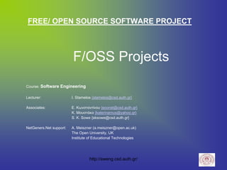 FREE/ OPEN SOURCE SOFTWARE PROJECT



                         F/OSS Projects
Course: Software Engineering

Lecturer:                I. Stamelos {stamelos@csd.auth.gr}

Associates:              Ε. Κωνσταντίνου {econst@csd.auth.gr}
                         Κ. Μουστάκα {katerinamus@yahoo.gr}
                         S. K. Sowe {sksowe@csd.auth.gr}

NetGeners.Net support:   A. Meiszner (a.meiszner@open.ac.uk)
                         The Open University, UK
                         Institute of Educational Technologies




                                   http://sweng.csd.auth.gr/
 