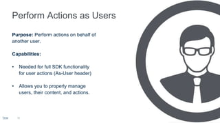 Purpose: Perform actions on behalf of
another user.
Capabilities:
• Needed for full SDK functionality
for user actions (As-User header)
• Allows you to properly manage
users, their content, and actions.
18
 