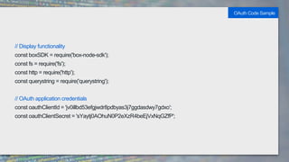 // Display functionality
const boxSDK = require('box-node-sdk');
const fs = require('fs');
const http = require('http');
const querystring = require('querystring');
// OAuth application credentials
const oauthClientId = 'jv0illbd53efgjwdr8pdbyas3j7ggdasdwy7gdxo';
const oauthClientSecret = 'sYaytj0AOhuN0P2eXzR4beEjVxNqGZfP';
OAuth Code Sample
 