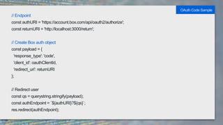 // Endpoint
const authURI = 'https://account.box.com/api/oauth2/authorize';
const returnURI = 'http://localhost:3000/return';
// Create Box auth object
const payload = {
'response_type': 'code',
'client_id': oauthClientId,
'redirect_uri': returnURI
};
// Redirect user
const qs = querystring.stringify(payload);
const authEndpoint = `${authURI}?${qs}`;
res.redirect(authEndpoint);
OAuth Code Sample
 