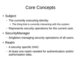 Core Concepts
● Subject
– The currently executing identity.
● The thing that is currently interacting with the system.
– Represents security operations for the current user.
● SecurityManager
– Singleton managing security operations of all users.
● Realm
– A security specific DAO.
– At least one realm needed for authentication and/or
authorisation data.
 