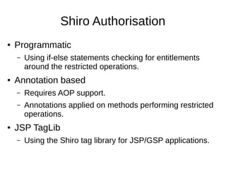 Shiro Authorisation
● Programmatic
– Using if-else statements checking for entitlements
around the restricted operations.
● Annotation based
– Requires AOP support.
– Annotations applied on methods performing restricted
operations.
● JSP TagLib
– Using the Shiro tag library for JSP/GSP applications.
 