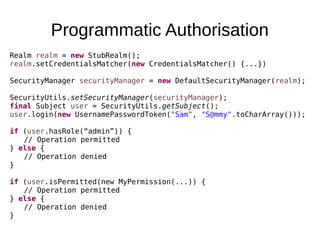 Programmatic Authorisation
Realm realm = new StubRealm();
realm.setCredentialsMatcher(new CredentialsMatcher() {...})
SecurityManager securityManager = new DefaultSecurityManager(realm);
SecurityUtils.setSecurityManager(securityManager);
final Subject user = SecurityUtils.getSubject();
user.login(new UsernamePasswordToken("Sam", "S@mmy".toCharArray()));
if (user.hasRole(“admin”)) {
// Operation permitted
} else {
// Operation denied
}
if (user.isPermitted(new MyPermission(...)) {
// Operation permitted
} else {
// Operation denied
}
 