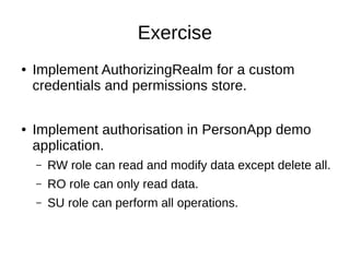 Exercise
● Implement AuthorizingRealm for a custom
credentials and permissions store.
● Implement authorisation in PersonApp demo
application.
– RW role can read and modify data except delete all.
– RO role can only read data.
– SU role can perform all operations.
 