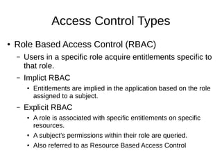 Access Control Types
● Role Based Access Control (RBAC)
– Users in a specific role acquire entitlements specific to
that role.
– Implict RBAC
● Entitlements are implied in the application based on the role
assigned to a subject.
– Explicit RBAC
● A role is associated with specific entitlements on specific
resources.
● A subject’s permissions within their role are queried.
● Also referred to as Resource Based Access Control
 
