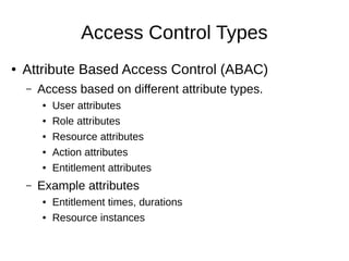 Access Control Types
● Attribute Based Access Control (ABAC)
– Access based on different attribute types.
● User attributes
● Role attributes
● Resource attributes
● Action attributes
● Entitlement attributes
– Example attributes
● Entitlement times, durations
● Resource instances
 