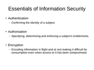 Essentials of Information Security
● Authentication
– Confirming the identity of a subject.
● Authorisation
– Specifying, determining and enforcing a subject’s entitlements.
● Encryption
– Encoding information in flight and at rest making it difficult for
consumption even when access to it has been compromised.
 