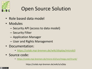 Open Source Solution
• Role based data model
• Modules
– Security API (access to data model)
– Security Filter
– Application Manager
– User and Rights Management
• Documentation:
• https://colab.mpi-bremen.de/wiki/display/microb3
• Source code:
• https://colab.mpi-bremen.de/micro-b3/svn/megx.net/trunk/
https://colab.mpi-bremen.de/wiki/x/uQAp
 