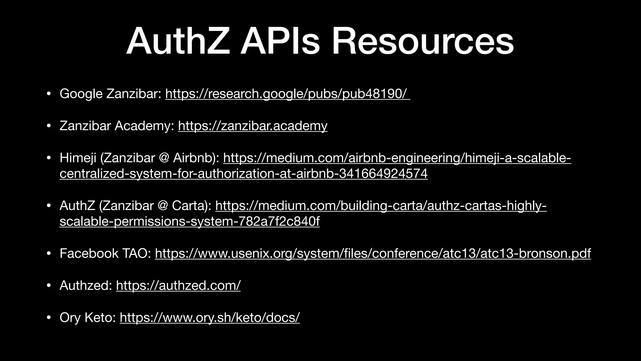 AuthZ APIs Resources
• Google Zanzibar: https://research.google/pubs/pub48190/ 

• Zanzibar Academy: https://zanzibar.academy

• Himeji (Zanzibar @ Airbnb): https://medium.com/airbnb-engineering/himeji-a-scalable-
centralized-system-for-authorization-at-airbnb-341664924574

• AuthZ (Zanzibar @ Carta): https://medium.com/building-carta/authz-cartas-highly-
scalable-permissions-system-782a7f2c840f

• Facebook TAO: https://www.usenix.org/system/
fi
les/conference/atc13/atc13-bronson.pdf

• Authzed: https://authzed.com/

• Ory Keto: https://www.ory.sh/keto/docs/
 