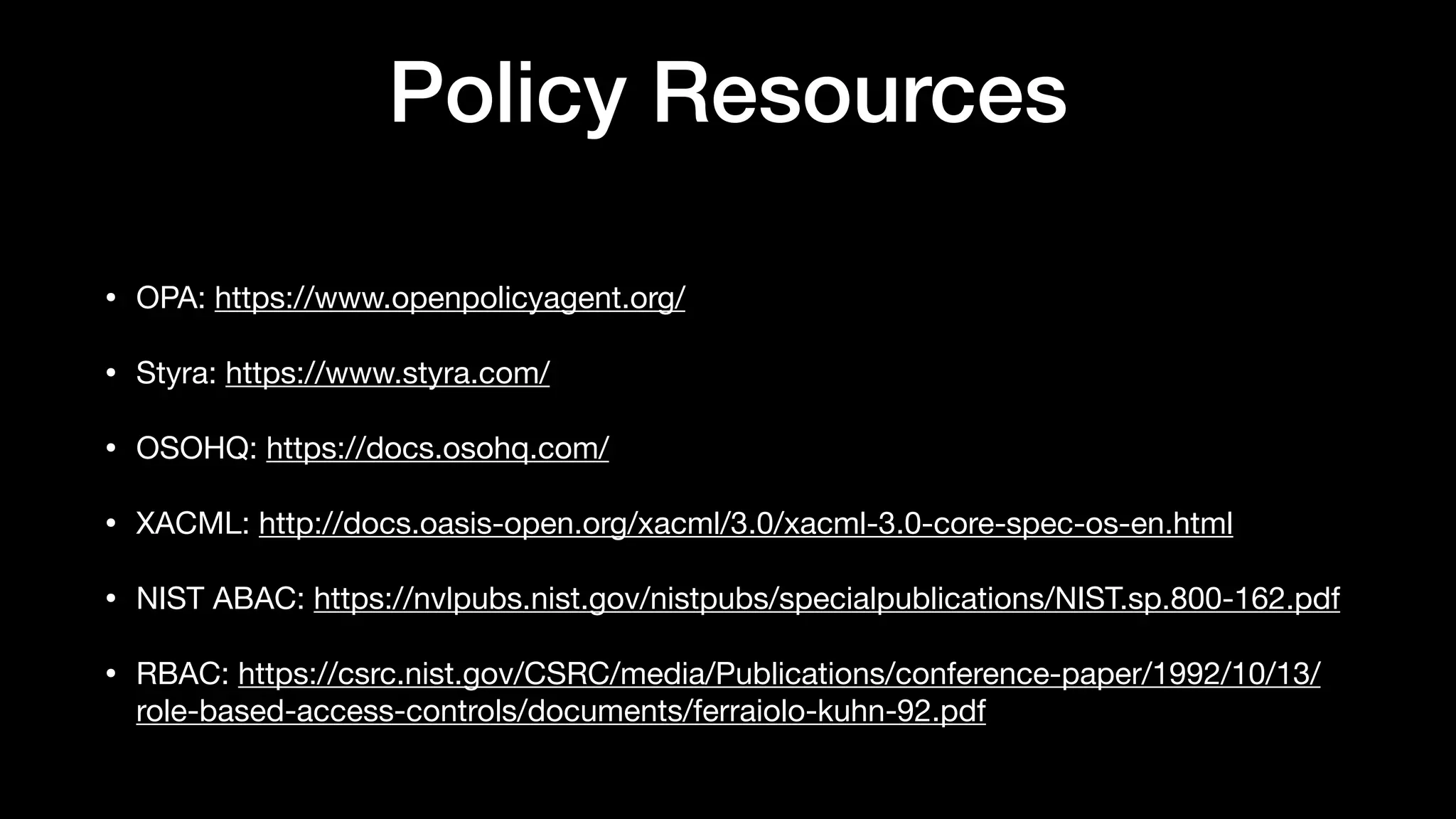 Policy Resources
• OPA: https://www.openpolicyagent.org/

• Styra: https://www.styra.com/

• OSOHQ: https://docs.osohq.com/

• XACML: http://docs.oasis-open.org/xacml/3.0/xacml-3.0-core-spec-os-en.html

• NIST ABAC: https://nvlpubs.nist.gov/nistpubs/specialpublications/NIST.sp.800-162.pdf

• RBAC: https://csrc.nist.gov/CSRC/media/Publications/conference-paper/1992/10/13/
role-based-access-controls/documents/ferraiolo-kuhn-92.pdf
 