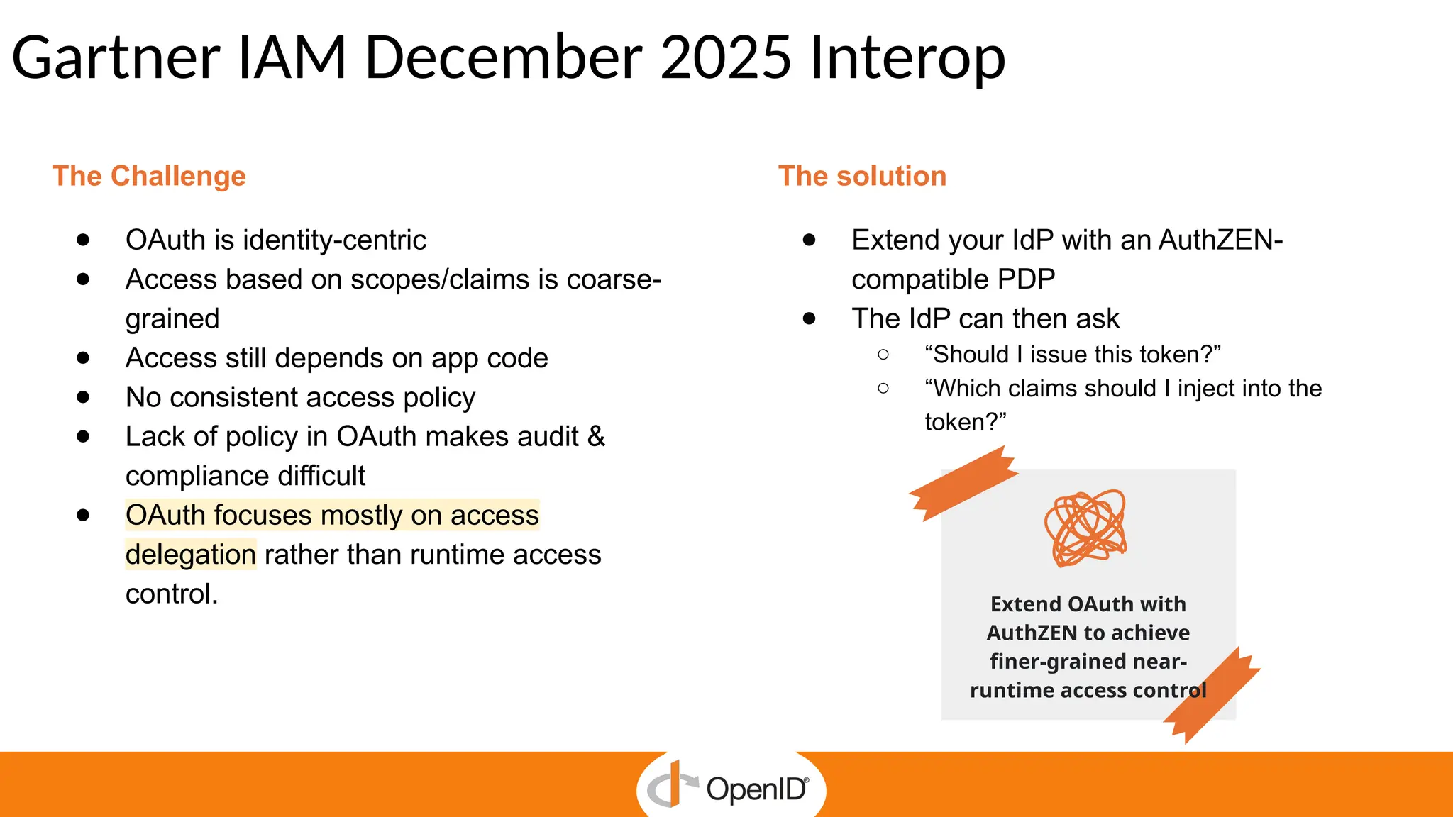 Gartner IAM December 2025 Interop
The Challenge
● OAuth is identity-centric
● Access based on scopes/claims is coarse-
grained
● Access still depends on app code
● No consistent access policy
● Lack of policy in OAuth makes audit &
compliance difficult
● OAuth focuses mostly on access
delegation rather than runtime access
control.
The solution
● Extend your IdP with an AuthZEN-
compatible PDP
● The IdP can then ask
○ “Should I issue this token?”
○ “Which claims should I inject into the
token?”
Extend OAuth with
AuthZEN to achieve
finer-grained near-
runtime access control
 