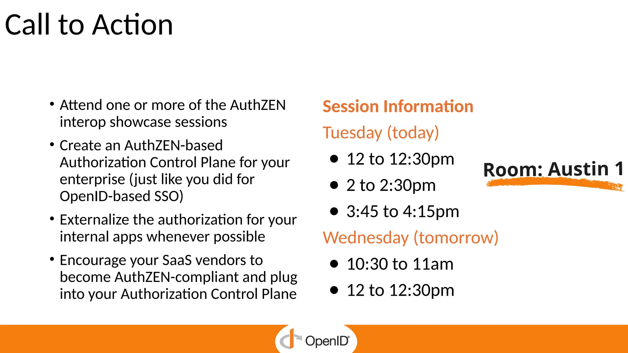 Call to Action
• Attend one or more of the AuthZEN
interop showcase sessions
• Create an AuthZEN-based
Authorization Control Plane for your
enterprise (just like you did for
OpenID-based SSO)
• Externalize the authorization for your
internal apps whenever possible
• Encourage your SaaS vendors to
become AuthZEN-compliant and plug
into your Authorization Control Plane
Session Information
Tuesday (today)
● 12 to 12:30pm
● 2 to 2:30pm
● 3:45 to 4:15pm
Wednesday (tomorrow)
● 10:30 to 11am
● 12 to 12:30pm
Room: Austin 1
 
