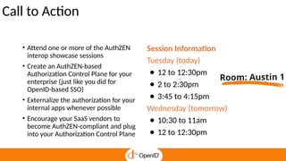 Call to Action
• Attend one or more of the AuthZEN
interop showcase sessions
• Create an AuthZEN-based
Authorization Control Plane for your
enterprise (just like you did for
OpenID-based SSO)
• Externalize the authorization for your
internal apps whenever possible
• Encourage your SaaS vendors to
become AuthZEN-compliant and plug
into your Authorization Control Plane
Session Information
Tuesday (today)
● 12 to 12:30pm
● 2 to 2:30pm
● 3:45 to 4:15pm
Wednesday (tomorrow)
● 10:30 to 11am
● 12 to 12:30pm
Room: Austin 1
 