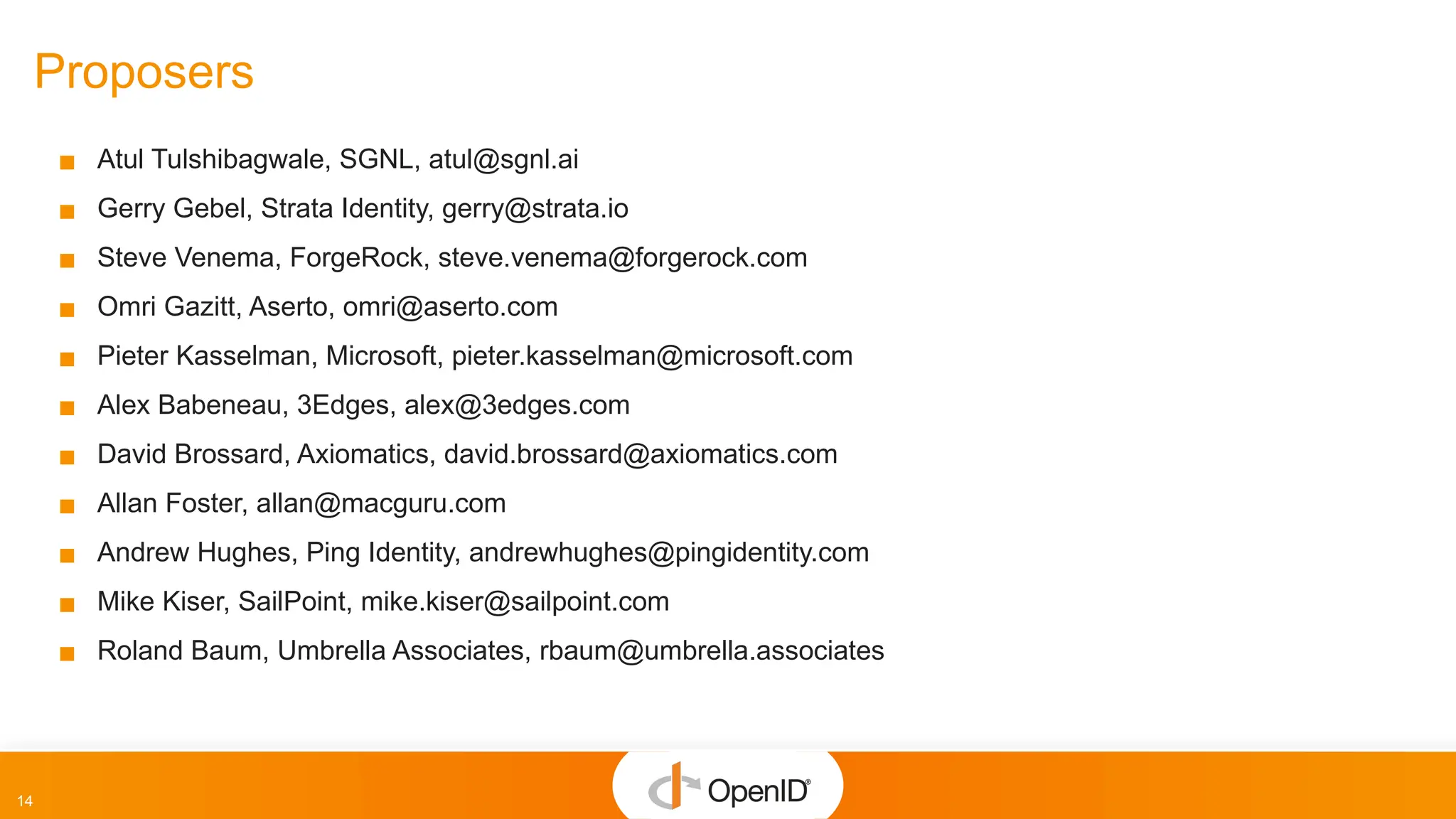 14
Proposers
▪ Atul Tulshibagwale, SGNL, atul@sgnl.ai
▪ Gerry Gebel, Strata Identity, gerry@strata.io
▪ Steve Venema, ForgeRock, steve.venema@forgerock.com
▪ Omri Gazitt, Aserto, omri@aserto.com
▪ Pieter Kasselman, Microsoft, pieter.kasselman@microsoft.com
▪ Alex Babeneau, 3Edges, alex@3edges.com
▪ David Brossard, Axiomatics, david.brossard@axiomatics.com
▪ Allan Foster, allan@macguru.com
▪ Andrew Hughes, Ping Identity, andrewhughes@pingidentity.com
▪ Mike Kiser, SailPoint, mike.kiser@sailpoint.com
▪ Roland Baum, Umbrella Associates, rbaum@umbrella.associates
 