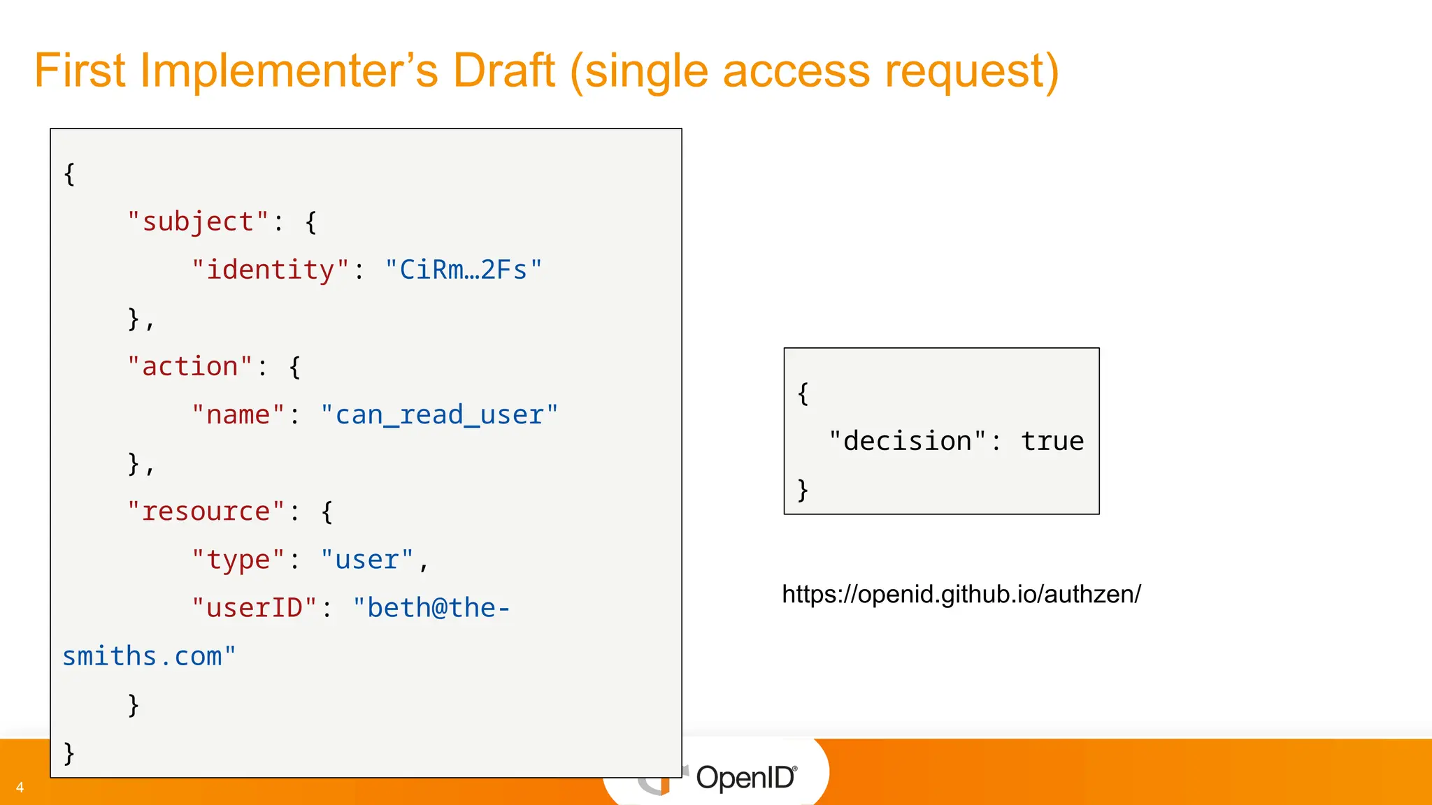 4
First Implementer’s Draft (single access request)
{
"subject": {
"identity": "CiRm…2Fs"
},
"action": {
"name": "can_read_user"
},
"resource": {
"type": "user",
"userID": "beth@the-
smiths.com"
}
}
{
"decision": true
}
https://openid.github.io/authzen/
 
