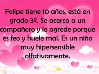 Felipe tiene 10 años, está en
    grado 3º. Se acerca a un
compañero y lo agrede porque
 es feo y huele mal. Es un niño
       muy hipersensible
         olfativamente.
 