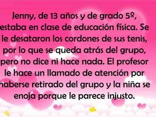 Jenny, de 13 años y de grado 5º,
estaba en clase de educación física. Se
 le desataron los cordones de sus tenis,
  por lo que se queda atrás del grupo,
pero no dice ni hace nada. El profesor
  le hace un llamado de atención por
haberse retirado del grupo y la niña se
     enoja porque le parece injusto.
 