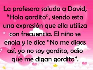 La profesora saluda a David,
 “Hola gordito”, siendo esta
una expresión que ella utiliza
  con frecuencia. El niño se
enoja y le dice “No me digas
 así, yo no soy gordito, odio
   que me digan gordito”.
 