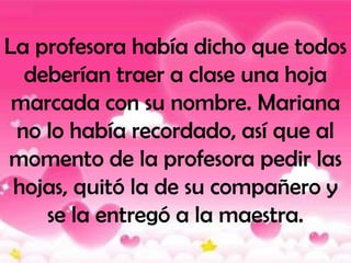 La profesora había dicho que todos
  deberían traer a clase una hoja
 marcada con su nombre. Mariana
 no lo había recordado, así que al
momento de la profesora pedir las
 hojas, quitó la de su compañero y
    se la entregó a la maestra.
 