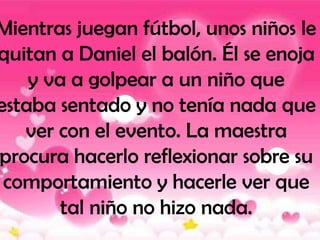 Mientras juegan fútbol, unos niños le
quitan a Daniel el balón. Él se enoja
    y va a golpear a un niño que
estaba sentado y no tenía nada que
   ver con el evento. La maestra
procura hacerlo reflexionar sobre su
 comportamiento y hacerle ver que
        tal niño no hizo nada.
 