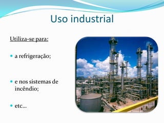 Uso industrial
Utiliza-se para:

 a refrigeração;



 e nos sistemas de
  incêndio;

 etc…
 