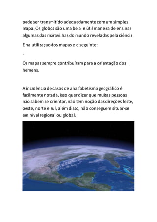 pode ser transmitido adequadamentecom um simples
mapa. Os globos são uma bela e útil maneira de ensinar
algumasdas maravilhasdo mundo reveladaspela ciência.
E na utilizaçaodos mapase o seguinte:
-
Os mapassempre contribuíram para a orientação dos
homens.
A incidênciade casos de analfabetismogeográfico é
facilmente notada, isso quer dizer que muitas pessoas
não sabem se orientar, não tem noção das direções leste,
oeste, norte e sul, além disso, não conseguem situar-se
em nívelregional ou global.
 