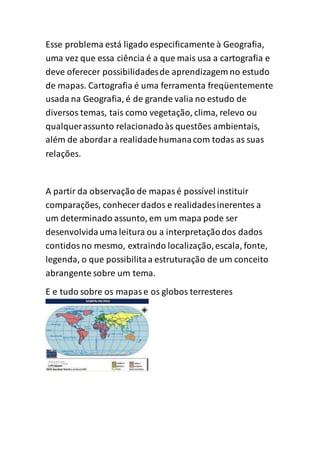Esse problema está ligado especificamente à Geografia,
uma vez que essa ciência é a que mais usa a cartografia e
deve oferecer possibilidadesde aprendizagem no estudo
de mapas. Cartografia é uma ferramenta freqüentemente
usada na Geografia, é de grande valia no estudo de
diversos temas, tais como vegetação, clima, relevo ou
qualquerassunto relacionadoàs questões ambientais,
além de abordara realidadehumanacom todas as suas
relações.
A partir da observação de mapasé possível instituir
comparações, conhecer dados e realidadesinerentes a
um determinado assunto, em um mapa pode ser
desenvolvidauma leitura ou a interpretaçãodos dados
contidosno mesmo, extraindo localização,escala, fonte,
legenda, o que possibilitaa estruturação de um conceito
abrangente sobre um tema.
E e tudo sobre os mapase os globos terresteres
 