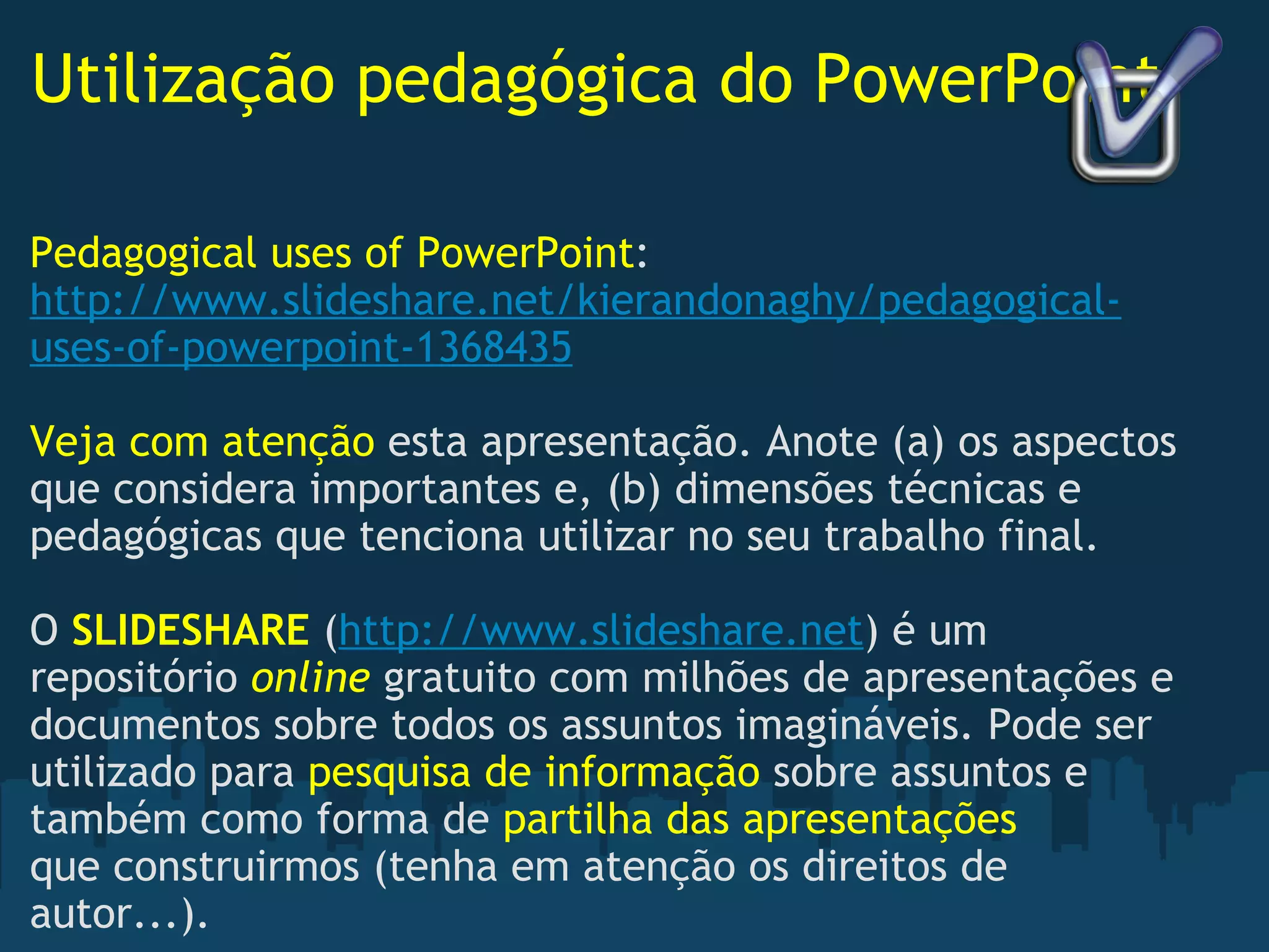 Utilização pedagógica do PowerPoint Pedagogical uses of PowerPoint : http://www.slideshare.net/kierandonaghy/pedagogical-uses-of-powerpoint-1368435   Veja com atenção  esta apresentação. Anote (a) os aspectos que considera importantes e, (b) dimensões técnicas e pedagógicas que tenciona utilizar no seu trabalho final.   O  SLIDESHARE  ( http://www.slideshare.net ) é um repositório  online   gratuito com milhões de apresentações e documentos sobre todos os assuntos imagináveis. Pode ser utilizado para  pesquisa de informação  sobre assuntos e também como forma de  partilha das apresentações  que construirmos (tenha em atenção os direitos de autor...).  