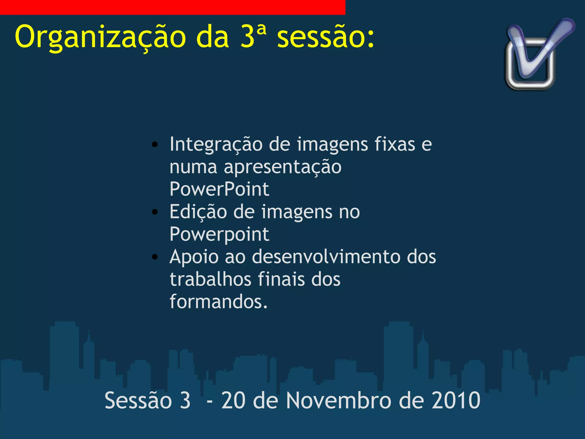 Sessão 3  - 20 de Novembro de 2010   Integração de imagens fixas e numa apresentação PowerPoint Edição de imagens no Powerpoint Apoio ao desenvolvimento dos trabalhos finais dos formandos. Organização da 3ª sessão: 