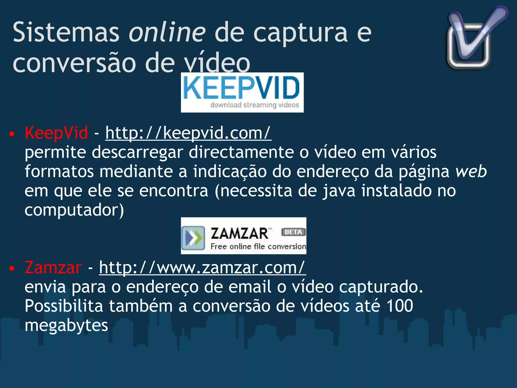 Sistemas  online  de captura e conversão de vídeo KeepVid  -  http://keepvid.com/ permite descarregar directamente o vídeo em vários formatos mediante a indicação do endereço da página  web  em que ele se encontra (necessita de java instalado no computador) Zamzar  -  http://www.zamzar.com/ envia para o endereço de email o vídeo capturado. Possibilita também a conversão de vídeos até 100 megabytes 
